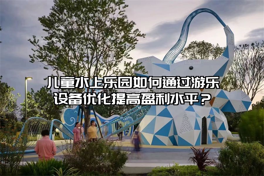兒童水上樂園如何通過游樂設(shè)備優(yōu)化提高盈利水平?