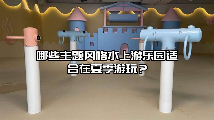 哪些主題風(fēng)格水上游樂園適合在夏季游玩?