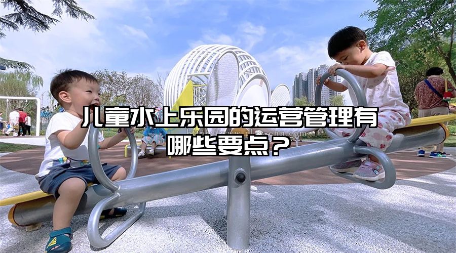 兒童水上樂園的運營管理有哪些要點?