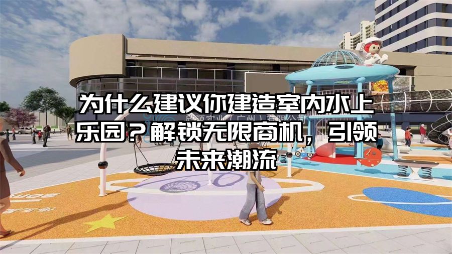 為什么建議你建造室內水上樂園?解鎖無限商機,引領未來潮流
