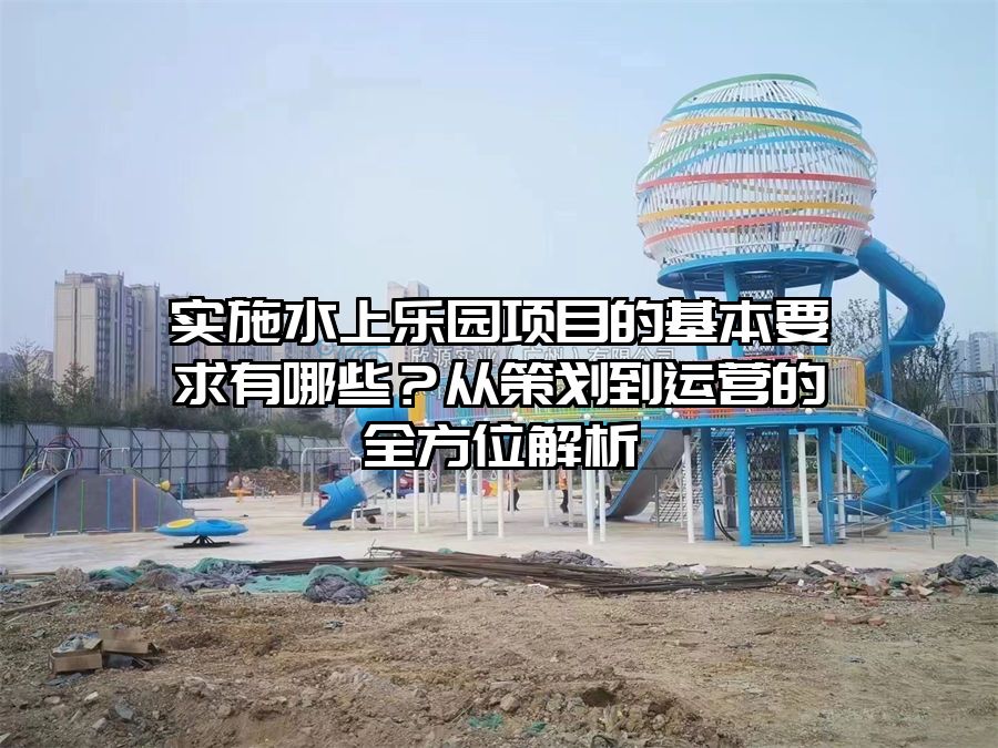 實(shí)施水上樂園項(xiàng)目的基本要求有哪些？從策劃到運(yùn)營的全方位解析