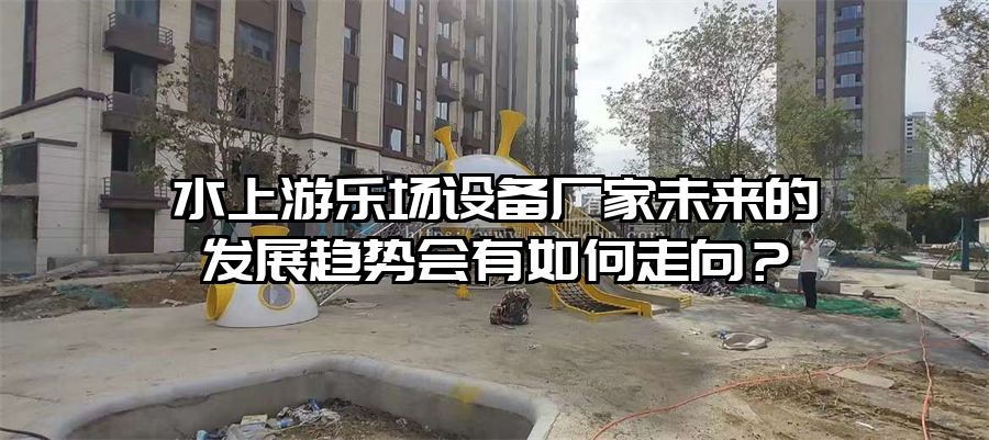 水上游樂場設備廠家未來的發展趨勢會有如何走向？