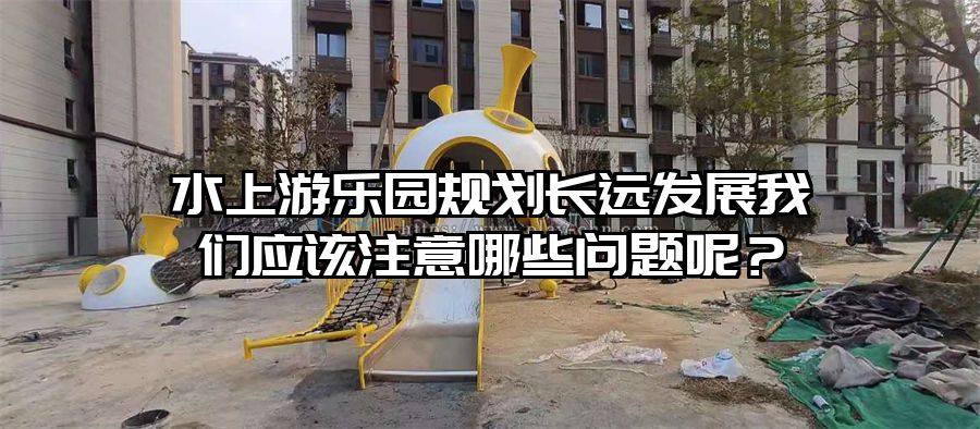 水上游樂園規(guī)劃長(zhǎng)遠(yuǎn)發(fā)展我們應(yīng)該注意哪些問題呢？