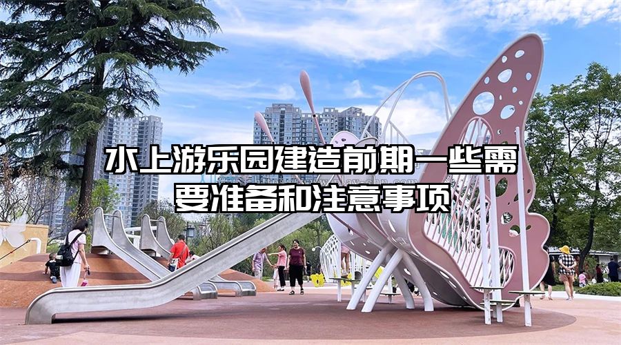 水上游樂園建造前期一些需要準(zhǔn)備和注意事項(xiàng)