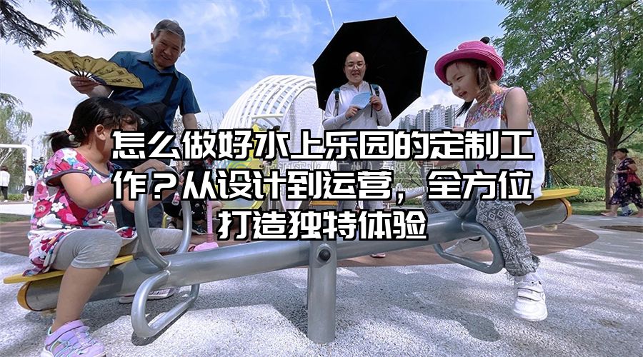 怎么做好水上樂園的定制工作？從設(shè)計(jì)到運(yùn)營，全方位打造獨(dú)特體驗(yàn)