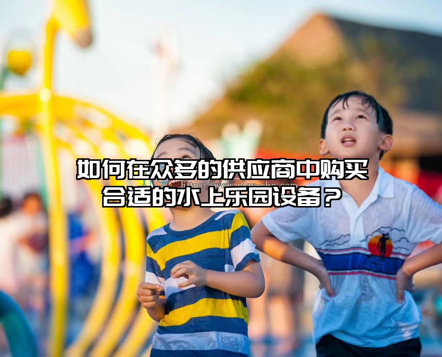 如何在眾多的供應商中購買合適的水上樂園設備？