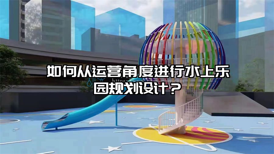如何從運營角度進行水上樂園規劃設計?