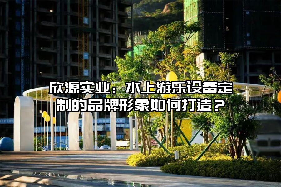欣源實業:水上游樂設備定制的品牌形象如何打造?