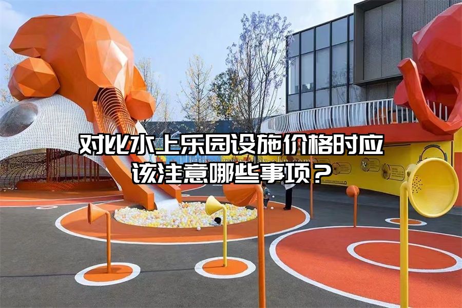 對比水上樂園設施價格時應該注意哪些事項?