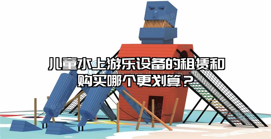 兒童水上游樂設備的租賃和購買哪個更劃算?