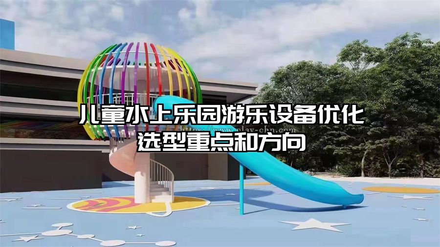 兒童水上樂園游樂設(shè)備優(yōu)化選型重點(diǎn)和方向