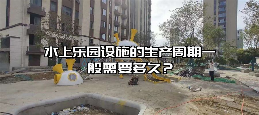水上樂園設施的生產周期一般需要多久？