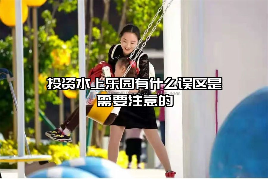 投資水上樂園有什么誤區(qū)是需要注意的