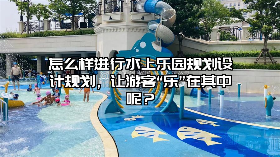 怎么樣進行水上樂園規劃設計規劃，讓游客“樂”在其中呢？