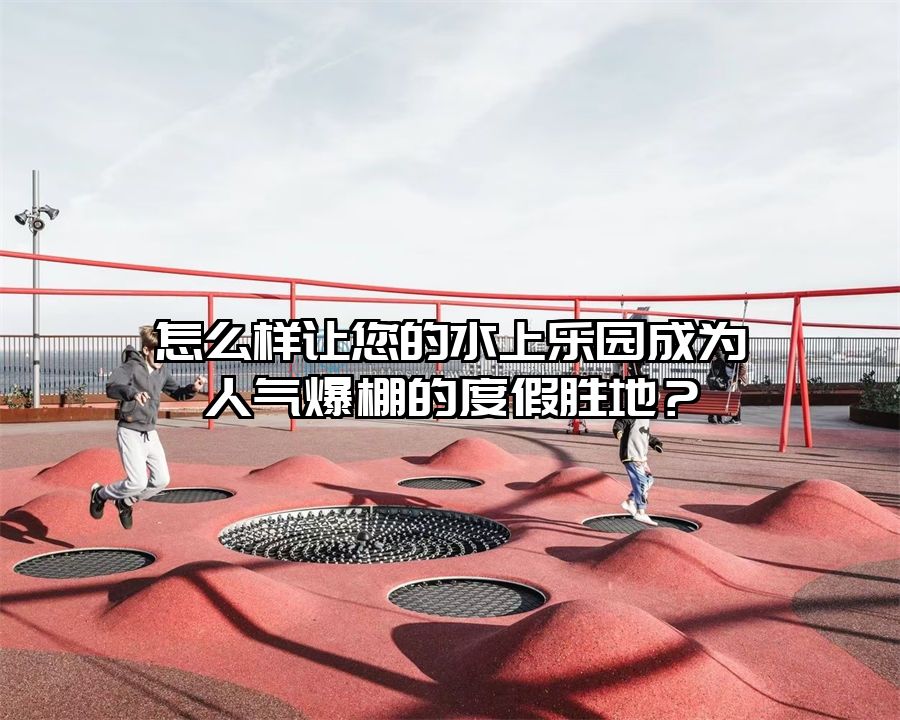 怎么樣讓您的水上樂園成為人氣爆棚的度假勝地？