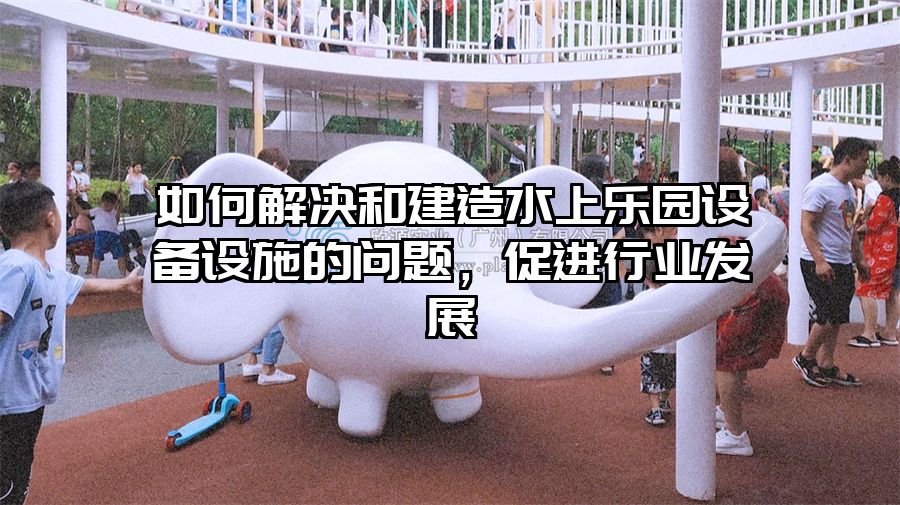 如何解決和建造水上樂(lè)園設(shè)備設(shè)施的問(wèn)題，促進(jìn)行業(yè)發(fā)展