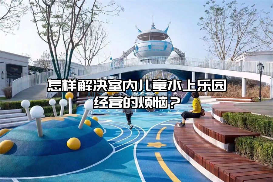 怎樣解決室內兒童水上樂園經營的煩惱？