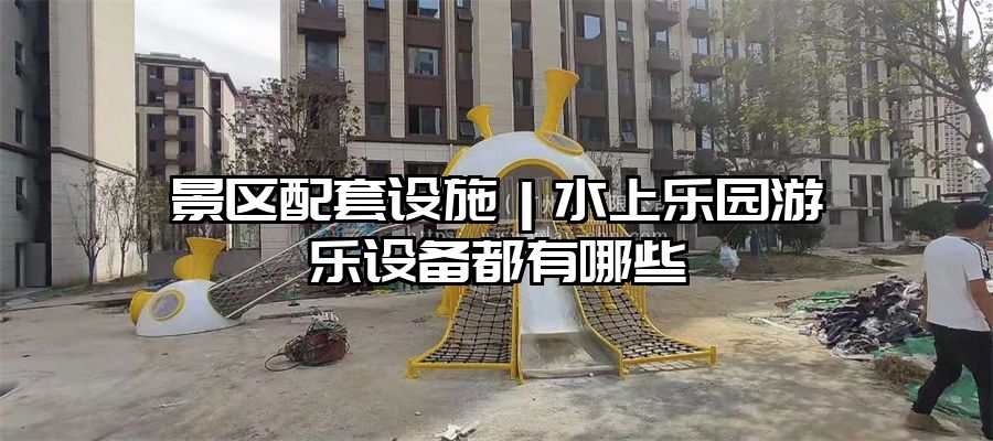 景區配套設施｜水上樂園游樂設備都有哪些
