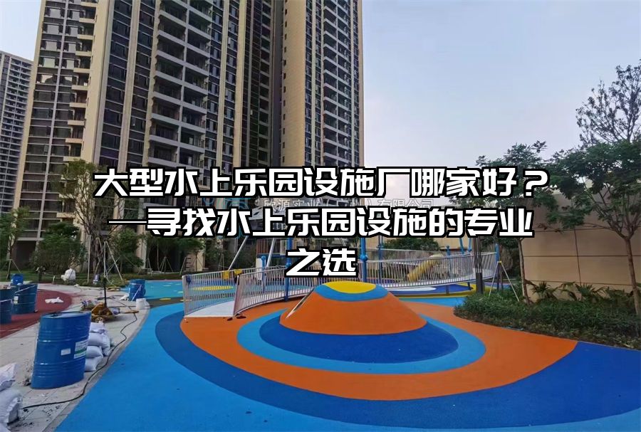 大型水上樂園設(shè)施廠哪家好？—尋找水上樂園設(shè)施的專業(yè)之選