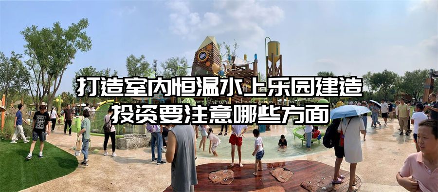 打造室內(nèi)恒溫水上樂園建造投資要注意哪些方面