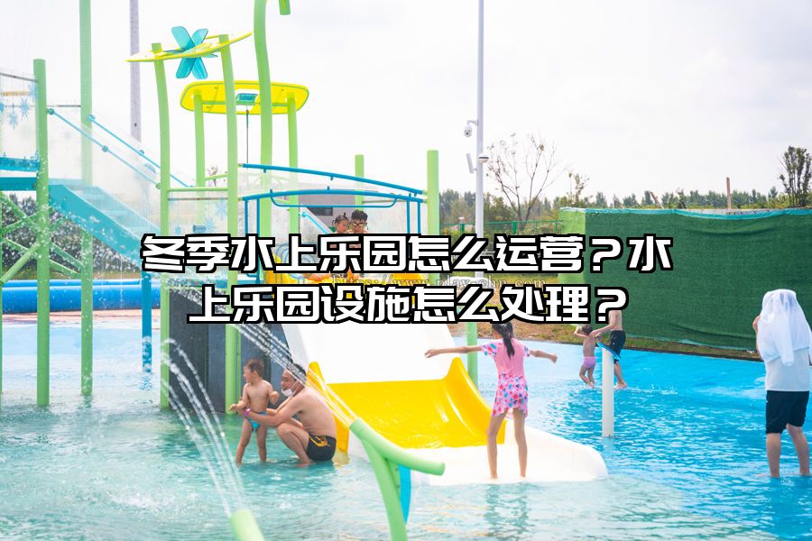 冬季水上樂園怎么運營？水上樂園設施怎么處理？