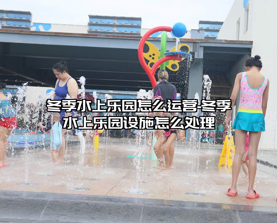 冬季水上樂園怎么運營-冬季水上樂園設施怎么處理